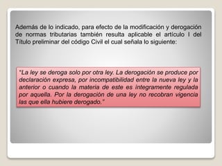 Además de lo indicado, para efecto de la modificación y derogación
de normas tributarias también resulta aplicable el artículo I del
Título preliminar del código Civil el cual señala lo siguiente:
“La ley se deroga solo por otra ley. La derogación se produce por
declaración expresa, por incompatibilidad entre la nueva ley y la
anterior o cuando la materia de este es íntegramente regulada
por aquella. Por la derogación de una ley no recobran vigencia
las que ella hubiere derogado.”
 