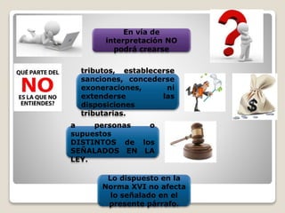 En vía de
interpretación NO
podrá crearse
tributos, establecerse
sanciones, concederse
exoneraciones, ni
extenderse las
disposiciones
tributarias.
a personas o
supuestos
DISTINTOS de los
SEÑALADOS EN LA
LEY.
Lo dispuesto en la
Norma XVI no afecta
lo señalado en el
presente párrafo.
 