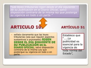  señala claramente que las leyes
tributarias (sea que regulen aspectos
sustantivos o procesales)
, salvo disposición
contraria de la misma Ley que
postergue su vigencia en todo o en
parte.
“Las leyes tributarias rigen desde el día siguiente
de su publicación en el Diario Oficial, salvo
disposición contraria de la misma ley que posterga
su vigencia en todo o en parte.”
Establece que
“…..La
publicidad es
esencial para la
vigencia de
toda norma del
Estado”,
 