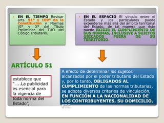  EN EL TIEMPO Revisar
arts.
y Normas
VI° y X° del Título
Preliminar del TUO del
Código Tributario.
 EN EL ESPACIO El vínculo entre el
Estado y los particulares puede
extenderse más allá del ámbito territorial
del Estado, de tal manera que éste
puede
..
A efecto de determinar los sujetos
alcanzados por el poder tributario del Estado
y, por lo tanto, OBLIGADOS AL
CUMPLIMIENTO de las normas tributarias,
se adopta diversos criterios de vinculación,
EN FUNCIÓN A LA NACIONALIDAD DE
LOS CONTRIBUYENTES, SU DOMICILIO,
ETC.
establece que
“…..La publicidad
es esencial para
la vigencia de
toda norma del
Estado”,
 