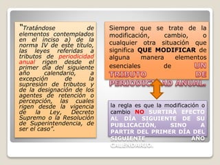 “Tratándose de
elementos contemplados
en el inciso a) de la
norma IV de este título,
las leyes referidas a
tributos de periodicidad
anual rigen desde el
primer día del siguiente
año calendario, a
excepción de la
supresión de tributos y
de la designación de los
agentes de retención o
percepción, las cuales
rigen desde la vigencia
de la Ley, Decreto
Supremo o la Resolución
de Superintendencia, de
ser el caso”.
Siempre que se trate de la
modificación, cambio, o
cualquier otra situación que
significa QUE MODIFICAR de
alguna manera elementos
esenciales de
la regla es que la modificación o
cambio NO SURTIRÁ EFECTO
AL DÍA SIGUIENTE DE SU
PUBLICACIÓN, SINO A
PARTIR DEL PRIMER DÍA DEL
SIGUIENTE AÑO
CALENDARIO.
 