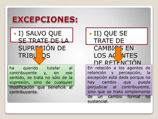  I) SALVO QUE
SE TRATE DE LA
SUPRESIÓN DE
TRIBUTOS
 II) QUE SE
TRATE DE
CAMBIOS EN
LOS AGENTES
DE RETENCIÓN
O PERCEPCIÓN.
ha querido tutelar al
contribuyente y, en ese
sentido, se trata no sólo de la
supresión, sino de cualquier
modificación que beneficie al
contribuyente.
En relación a los agentes de
retención y percepción, la
excepción está dada porque no
hay cambio que pueda
perjudicar al contribuyente,
sino que se trata simplemente
de un cambio formal no
sustancial.
 