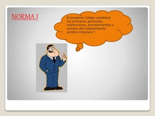 NORMA I El presente Código establece
los principios generales,
instituciones, procedimientos y
normas del ordenamiento
jurídico-tributario”.
 