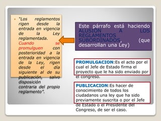  “Los reglamentos
rigen desde la
entrada en vigencia
de la Ley
reglamentada.
Cuando se
promulguen con
posterioridad a la
entrada en vigencia
de la Ley, rigen
desde el día
siguiente al de su
publicación, salvo
disposición
contraria del propio
reglamento”.
Este párrafo está haciendo
ALUSIÓN A LOS
REGLAMENTOS
SUBORDINADOS, (que
desarrollan una Ley)
PROMULGACION:Es el acto por el
cual el Jefe de Estado firma el
proyecto que le ha sido enviado por
el congreso.
PUBLICACION:Es hacer de
conocimiento de todos los
ciudadanos una ley que ha sido
previamente suscrita o por el Jefe
de Estado o el Presidente del
Congreso, de ser el caso.
 