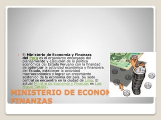 MINISTERIO DE ECONOMIA Y
FINANZAS
 El Ministerio de Economía y Finanzas
del Perú es el organismo encargado del
planeamiento y ejecución de la política
económica del Estado Peruano con la finalidad
de optimizar la actividad económica y financiera
del Estado, establecer la actividad
macroeconómica y lograr un crecimiento
sostenido de la economía del país. Su sede
central se encuentra en la ciudad de Lima. El
actual Ministro de Economía y Finanzas es Luis
Miguel Castilla.
 