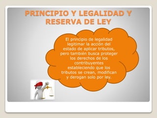 El principio de legalidad
legitimar la acción del
estado de aplicar tributos,
pero también busca proteger
los derechos de los
contribuyentes
estableciendo que los
tributos se crean, modifican
y derogan solo por ley.
PRINCIPIO Y LEGALIDAD Y
RESERVA DE LEY
 