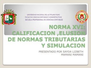 NORMA XVI:
CALIFICACION ,ELUSION
DE NORMAS TRIBUTARIAS
Y SIMULACION
PRESENTADO POR SAYDA LIZBETH
MAMANI MAMANI
UNIVERSIDADNACIONALDEL ALTIPLANOPUNO
FACULTADCIENCIASCONTABLESY ADMINISTRATIVAS
ESCUELAPROFESIONALDECIENCIASCONTABLES
 