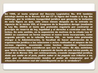 En 1996, el texto original del Decreto Legislativo No. 816 también
introdujo dentro de la Norma VIII del CT la figura del fraude a la ley. Sin
embargo, por la evidente inseguridad jurídica que generaba la inclusión
de esta figura es que, sólo cinco meses después de la entrada en
vigencia de la norma VIII, el Congreso de la República derogó (mediante
la Ley No. 26663) el texto que pretendía regularla por contrariar el
principio de reserva de ley, legalidad y el derecho a contratar con fines
lícitos. En este sentido, en la exposición de motivos de la citada Ley N°
26663 se cuestionó en forma expresa el nuevo texto incorporado, como
segundo párrafo, en la referida Norma VIII, en tanto éste pretendía
otorgar a la Administración, la facultad de hacer abstracción de la
organización jurídica o las relaciones o actos realizados al amparo de las
normas vigentes, asumiendo como hechos imponibles situaciones
económicas que ellos consideran que son las reales. Se dijo, asimismo,
que “dicho hecho imponible o supuesto de hecho de una norma puede, en
virtud de la Norma VIII, ser reinterpretado, creando inseguridad jurídica,
dado que nadie en el país, podría saber si ha pagado sus tributos o no,
dado que la Administración tendría el poder de interpretar que la
situación económica real del contribuyente no es la verdadera”.
 