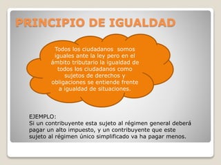 PRINCIPIO DE IGUALDAD
Todos los ciudadanos somos
iguales ante la ley pero en el
ámbito tributario la igualdad de
todos los ciudadanos como
sujetos de derechos y
obligaciones se entiende frente
a igualdad de situaciones.
EJEMPLO:
Si un contribuyente esta sujeto al régimen general deberá
pagar un alto impuesto, y un contribuyente que este
sujeto al régimen único simplificado va ha pagar menos.
 