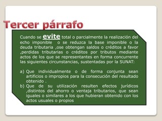 Cuando se evite total o parcialmente la realización del
echo imponible o se reduzca la base imponible o la
deuda tributaria ,ose obtengan saldos o créditos a favor
,perdidas tributarias o créditos por tributos mediante
actos de los que se representantes en forma concurrente
las siguientes circunstancias, sustentadas por la SUNAT:
a) Que individualmente o de forma conjunta sean
artificios o impropios para la consecución del resultado
obtenido .
b) Que de su utilización resulten efectos jurídicos
,distintos del ahorro o ventaja tributarios, que sean
iguales o similares a los que hubieran obtenido con los
actos usuales o propios
 