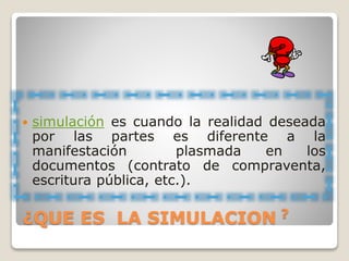  simulación es cuando la realidad deseada
por las partes es diferente a la
manifestación plasmada en los
documentos (contrato de compraventa,
escritura pública, etc.).
¿QUE ES LA SIMULACION ?
 