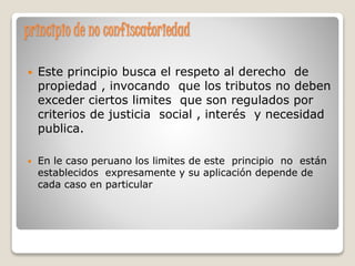 principio de no confiscatoriedad
 Este principio busca el respeto al derecho de
propiedad , invocando que los tributos no deben
exceder ciertos limites que son regulados por
criterios de justicia social , interés y necesidad
publica.
 En le caso peruano los limites de este principio no están
establecidos expresamente y su aplicación depende de
cada caso en particular
 