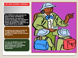 ¿ES UNA BUENA NORMA?
Los militares usan armas de
guerra para combatir la
delincuencia, los policías
armas de fuego, los miembros
de los serenazgos emplean
balas de goma, los agentes de
seguridad otros medios.
Imaginen que para acatar la
inseguridad ciudadana se
autorice a todos a usar armas
de guerra.
Lo más probable es que los
accidentes y los daños
generados por tal medida
sean mayores que los
beneficios.
 