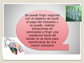 Se puede fingir negocios
con el objetivo de eludir
el pago del impuesto y
se puede realizar
actuaciones en
caminadas a fingir una
residencia fiscal allí
donde no se tiene para
beneficiarse de una
menor tributaria
 