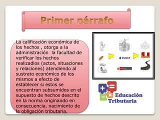 La calificación económica de
los hechos , otorga a la
administración la facultad de
verificar los hechos
realizadlos (actos, situaciones
y relaciones) atendiendo al
sustrato económico de los
mismos a efecto de
establecer si estos se
encuentran subsumidos en el
supuesto de hechos descrito
en la norma originando en
consecuencia, nacimiento de
la obligación tributaria.
 