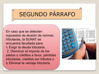 SEGUNDO PÁRRAFO
En caso que se detecten
supuestos de elusión de normas
tributarias, la SUNAT se
encuentra facultada para:
1. Exigir la deuda tributaria
2. Disminuir el importe de los
saldos o créditos a favor, pérdidas
tributarias, créditos por tributos o
3. Eliminar la ventaja tributaria.
 