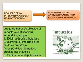 REQUIERE DE LA
INTERPRETACIÓN DE LA
NORMA TRIBUTARIA
LA INTERPRETACIÓN
APROVECHA VACIOS PARA
PAGAR MENOS TRIOBUTOS
Luego de haber establecido el
impacto (cuantificación)
se tendrá que optar.
1. Exigir la deuda tributaria o
2. Disminuir el importe de los
saldos o créditos a
favor, pérdidas tributarias,
créditos por tributos o
3. Eliminar la ventaja tributaria
 