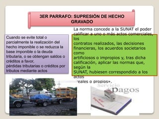 3ER PARRAFO: SUPRESIÓN DE HECHO
GRAVADO
Cuando se evite total o
parcialmente la realización del
hecho imponible o se reduzca la
base imponible o la deuda
tributaria, o se obtengan saldos o
créditos a favor,
pérdidas tributarias o créditos por
tributos mediante actos
La norma concede a la SUNAT el poder
calificar a uno o más actos comerciales,
los
contratos realizados, las decisiones
financieras, los acuerdos societarios
como
artificiosos o impropios y, tras dicha
calificación, aplicar las normas que,
según la
SUNAT, hubiesen correspondido a los
actos
«reales o propios».
 