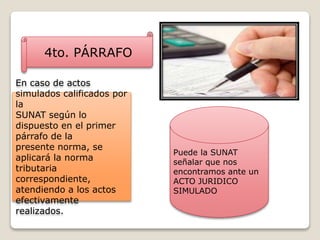 4to. PÁRRAFO
Puede la SUNAT
señalar que nos
encontramos ante un
ACTO JURIDICO
SIMULADO
En caso de actos
simulados calificados por
la
SUNAT según lo
dispuesto en el primer
párrafo de la
presente norma, se
aplicará la norma
tributaria
correspondiente,
atendiendo a los actos
efectivamente
realizados.
 