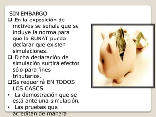 SIN EMBARGO
 En la exposición de
motivos se señala que se
incluye la norma para
que la SUNAT pueda
declarar que existen
simulaciones.
 Dicha declaración de
simulación surtirá efectos
sólo para fines
tributarios.
Se requerirá EN TODOS
LOS CASOS
• La demostración que se
está ante una simulación.
• Las pruebas que
acreditan de manera
 