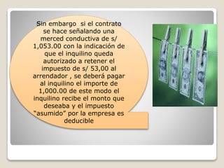 Sin embargo si el contrato
se hace señalando una
merced conductiva de s/
1,053.00 con la indicación de
que el inquilino queda
autorizado a retener el
impuesto de s/ 53,00 al
arrendador , se deberá pagar
al inquilino el importe de
1,000.00 de este modo el
inquilino recibe el monto que
deseaba y el impuesto
“asumido” por la empresa es
deducible
 