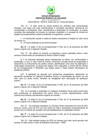 ESTADO DO MARANHÃO
PREFEITURA MUNICIPAL DE AÇAILÂNDIA
CNPJ: n.º 07.000.268/0001-72

Rodovia BR 222 – KM 04 Av. Santa Luzia, s/s – Parque das Nações
"Art. 12 – O valor venal do imóvel poderá ser arbitrado pela administração
tributária, com base nas suas características e condições peculiares, levando-se em
consideração a localização, área, característica e destinação da construção, os preços
correntes das alienações de imóveis no mercado imobiliário e a situação do imóvel em
relação aos equipamentos urbanos existentes no logradouro, quando:
I – O contribuinte impedir a coleta de dados necessários à fixação do valor venal
do imóvel, ou;
II – O imóvel edificado se encontrar fechado.”
Art. 4º – O artigo 13 da Lei Complementar nº 003, de 21 de dezembro de 2005
passa a vigorar com a seguinte redação:
"Art. 13 – No cálculo do imposto, as alíquotas a serem aplicadas sobre o valor
venal do imóvel serão as constantes do Anexo II deste Código.
§ 1º As alíquotas aplicadas serão progressivas no tempo, em conformidade a
localização, o uso e o valor venal do imóvel, cumprindo a função social da propriedade e
observando os instrumentos de política urbana, identificados como área de edificação e
urbanização compulsória, na forma dos artigos 138 e seguintes, e Anexo DE-58, ambos
da Lei Complementar n° 004/2006, que dispõe sobre o Plano Diretor Participativo de
Açailândia (PDPA).
§ 2º A aplicação de alíquota com acréscimos progressivos, observarão os
elementos constantes no Cadastro Imobiliário Fiscal e a transmissão do imóvel, por ato
inter vivos ou causa mortis, transfere as obrigações sem interrupção de quaisquer
prazos.”
Art. 5º – O artigo 14 da Lei Complementar nº 003, de 21 de dezembro de 2005
passa a vigorar com a seguinte redação:
“Art. 14 A inscrição e averbação no Cadastro Imobiliário Fiscal serão promovidas
pelo contribuinte ou responsável nos casos, forma e prazos regulamentares, ainda
quando seus titulares não estiverem sujeitos ao imposto.”
Art. 6º – O artigo 21 da Lei Complementar nº 003, de 21 de dezembro de 2005
passa a vigorar com a seguinte redação:
"Art. 21 – Os impostos atrasados ou vencidos serão acrescidos de mora de 02%
(dois por cento), juros de 01% (um por cento) ao mês e atualizados monetariamente de
acordo com os índices de variação nominal estabelecidos na Legislação Federal.”
Art. 7º – O artigo 23 Lei da Complementar nº 003, de 21 de dezembro de 2005
passa a vigorar com a seguinte redação:
"Art. 23 – São também isentos do IPTU os imóveis cujo valor venal apurado não
exceda 10 (dez) vezes o Valor de Referência Municipal – VRM.”

2

 