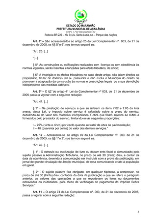 ESTADO DO MARANHÃO
PREFEITURA MUNICIPAL DE AÇAILÂNDIA
CNPJ: n.º 07.000.268/0001-72

Rodovia BR 222 – KM 04 Av. Santa Luzia, s/s – Parque das Nações
Art. 8º – São acrescentados ao artigo 25 da Lei Complementar nº. 003, de 21 de
dezembro de 2005, os §§ 5° e 6° nos termos seguint es:
,
“Art. 25. [...]
“[...]
§ 5° As construções ou edificações realizadas sem licença ou sem obediência às
normas vigentes, serão inscritas e lançadas para efeito tributário, de ofício;
§ 6° A inscrição e os efeitos tributários no caso deste artigo, não criam direitos ao
proprietário, titular do domínio útil ou possuidor e não exclui o Município do direito de
promover a adaptação da construção às normas e prescrições legais ou a sua demolição
independente das medidas cabíveis.”
Art. 9º – O §2° do artigo 41 Lei da Complementar nº 003, de 21 de dezembro de
2005 passa a vigorar com a seguinte redação:
"Art. 41. [...]
§ 2º - Na prestação de serviços a que se referem os itens 7.02 e 7.05 da lista
anexa, desta Lei, o imposto sobre serviço é calculado sobre o preço do serviço,
deduzindo-se do valor dos materiais incorporados à obra que ficam sujeitos ao ICMS e
fornecidos pelo prestador do serviço, limitando-se as seguintes proporções:
I – 25% (vinte e cinco) por cento quando se tratar de obra de pavimentação;
II – 40 (quarenta por cento) do valor dos demais serviços.”
Art. 10 – Acrescenta-se ao artigo 49 da Lei Complementar nº. 003, de 21 de
dezembro de 2005, os §§ 1° e 2° nos termos seguint es:
,
“Art. 49. [...]
§ 1° - O extravio ou inutilização de livro ou docum ento fiscal é comunicado pelo
sujeito passivo à Administração Tributária, no prazo de até 30 (trinta) dias, a contar da
data da ocorrência, devendo a comunicação ser instruída com a prova da publicação, em
jornal de grande circulação de âmbito municipal, de nota comunicando o fato à população
em geral.
§ 2º - O sujeito passivo fica obrigado, em qualquer hipótese, a comprovar, no
prazo de até 30 (trinta) dias, contados da data da publicação a que se refere o parágrafo
anterior, os valores das operações a que se reportavam os livros ou documentos
extraviados ou inutilizados, para efeito de verificação do pagamento do Imposto Sobre
Serviços.”
Art. 11 – O artigo 74 da Lei Complementar nº. 003, de 21 de dezembro de 2005,
passa a vigorar com a seguinte redação:

3

 