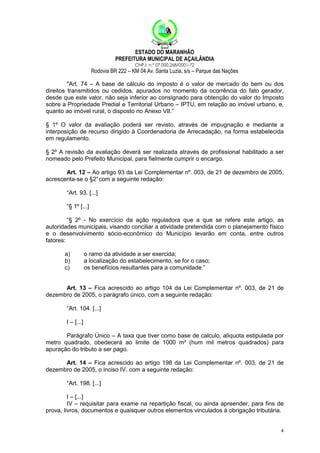 ESTADO DO MARANHÃO
PREFEITURA MUNICIPAL DE AÇAILÂNDIA
CNPJ: n.º 07.000.268/0001-72

Rodovia BR 222 – KM 04 Av. Santa Luzia, s/s – Parque das Nações
"Art. 74 – A base de cálculo do imposto é o valor de mercado do bem ou dos
direitos transmitidos ou cedidos, apurados no momento da ocorrência do fato gerador,
desde que este valor, não seja inferior ao consignado para obtenção do valor do Imposto
sobre a Propriedade Predial e Territorial Urbano – IPTU, em relação ao imóvel urbano, e,
quanto ao imóvel rural, o disposto no Anexo VII.”
§ 1º O valor da avaliação poderá ser revisto, através de impugnação e mediante a
interposição de recurso dirigido à Coordenadoria de Arrecadação, na forma estabelecida
em regulamento.
§ 2º A revisão da avaliação deverá ser realizada através de profissional habilitado a ser
nomeado pelo Prefeito Municipal, para fielmente cumprir o encargo.
Art. 12 – Ao artigo 93 da Lei Complementar nº. 003, de 21 de dezembro de 2005,
acrescenta-se o §2° com a seguinte redação:
“Art. 93. [...]
“§ 1º [...]
“§ 2º - No exercício da ação reguladora que a que se refere este artigo, as
autoridades municipais, visando conciliar a atividade pretendida com o planejamento físico
e o desenvolvimento sócio-econômico do Município levarão em conta, entre outros
fatores:
a)
b)
c)

o ramo da atividade a ser exercida;
a localização do estabelecimento, se for o caso;
os benefícios resultantes para a comunidade.”

Art. 13 – Fica acrescido ao artigo 104 da Lei Complementar nº. 003, de 21 de
dezembro de 2005, o parágrafo único, com a seguinte redação:
“Art. 104. [...]
I – [...]
Parágrafo Único – A taxa que tiver como base de calculo, alíquota estipulada por
metro quadrado, obedecerá ao limite de 1000 m² (hum mil metros quadrados) para
apuração do tributo a ser pago.
Art. 14 – Fica acrescido ao artigo 198 da Lei Complementar nº. 003, de 21 de
dezembro de 2005, o inciso IV, com a seguinte redação:
“Art. 198. [...]
I – [...]
IV – requisitar para exame na repartição fiscal, ou ainda apreender, para fins de
prova, livros, documentos e quaisquer outros elementos vinculados à obrigação tributária.

4

 