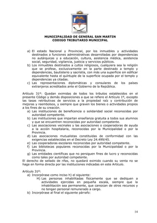 MUNICIPALIDAD DE GENERAL SAN MARTIN 
CODIGO TRIBUTARIO MUNICIPAL 
a) El estado Nacional y Provincial, por los inmuebles y actividades 
destinados a funciones administrativas desarrolladas por dependencias 
no autárquicas y a educación, cultura, asistencia médica, asistencia 
social, seguridad, vigilancia, justicia y servicios públicos. 
b) Los inmuebles destinados a cultos religiosos, cualquiera sea la religión 
que se profese, exclusivamente en la parte destinado a templo y 
dependencias, bautisterio y sacristía, con más una superficie sin edificar 
equivalente hasta el quíntuple de la superficie ocupada por el templo y 
dependencias ya citadas. 
c) Las representaciones diplomáticas y consulares de los países 
14 
extranjeros acreditados ante el Gobierno de la República. 
Artículo 31º: Quedan eximidas de todos los tributos establecidos en el 
presente Código y demás disposiciones a que se refiere el Artículo 1º, excepto 
las tasas retributivas de servicios a la propiedad raíz y contribución de 
mejoras y reembolsos, y siempre que graven los bienes o actividades propios 
a los fines de su creación. 
a) Las instituciones de beneficencia o solidaridad social reconocidas por 
autoridad competente. 
b) Las instituciones que impartan enseñanza gratuita a todos sus alumnos 
y que se encuentren reconocidas por autoridad competente. 
c) Las asociaciones vecinales y las asociaciones o cooperadoras de ayuda 
a la acción hospitalaria, reconocidas por la Municipalidad o por la 
Provincia. 
d) Las asociaciones mutualistas constituidas de conformidad con las 
exigencias establecidas en el Decreto Ley 24.499/45. 
e) Las cooperadoras escolares reconocidas por autoridad competente. 
f) Las bibliotecas populares reconocidas por la Municipalidad o por la 
Provincia. 
g) Las entidades científicas que no persiguen fines de lucro y reconocidas 
como tales por autoridad competente. 
El derecho de sellado de rifas, no quedará eximido cuando su venta no se 
haga en forma directa por las instituciones indicadas en este Artículo. 
Artículo 31º: 
a) Incorpórase como inciso h) el siguiente: 
H) Las personas inhabilitadas físicamente que se dediquen a 
actividades ejercidas en pequeña escala, siempre que la 
inhabilitación sea permanente, que carezcan de otros recursos y 
no tengan personal remunerado a cargo. 
b) Incorpórase al final el siguiente párrafo: 
 