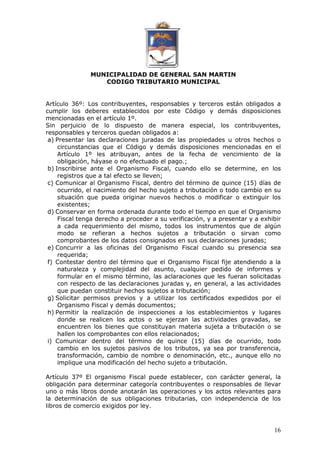 MUNICIPALIDAD DE GENERAL SAN MARTIN 
CODIGO TRIBUTARIO MUNICIPAL 
Artículo 36º: Los contribuyentes, responsables y terceros están obligados a 
cumplir los deberes establecidos por este Código y demás disposiciones 
mencionadas en el artículo 1º. 
Sin perjuicio de lo dispuesto de manera especial, los contribuyentes, 
responsables y terceros quedan obligados a: 
a) Presentar las declaraciones juradas de las propiedades u otros hechos o 
circunstancias que el Código y demás disposiciones mencionadas en el 
Artículo 1º les atribuyan, antes de la fecha de vencimiento de la 
obligación, háyase o no efectuado el pago.; 
b) Inscribirse ante el Organismo Fiscal, cuando ello se determine, en los 
16 
registros que a tal efecto se lleven; 
c) Comunicar al Organismo Fiscal, dentro del término de quince (15) días de 
ocurrido, el nacimiento del hecho sujeto a tributación o todo cambio en su 
situación que pueda originar nuevos hechos o modificar o extinguir los 
existentes; 
d) Conservar en forma ordenada durante todo el tiempo en que el Organismo 
Fiscal tenga derecho a proceder a su verificación, y a presentar y a exhibir 
a cada requerimiento del mismo, todos los instrumentos que de algún 
modo se refieran a hechos sujetos a tributación o sirvan como 
comprobantes de los datos consignados en sus declaraciones juradas; 
e) Concurrir a las oficinas del Organismo Fiscal cuando su presencia sea 
requerida; 
f) Contestar dentro del término que el Organismo Fiscal fije atendiendo a la 
naturaleza y complejidad del asunto, cualquier pedido de informes y 
formular en el mismo término, las aclaraciones que les fueran solicitadas 
con respecto de las declaraciones juradas y, en general, a las actividades 
que puedan constituir hechos sujetos a tributación; 
g) Solicitar permisos previos y a utilizar los certificados expedidos por el 
Organismo Fiscal y demás documentos; 
h) Permitir la realización de inspecciones a los establecimientos y lugares 
donde se realicen los actos o se ejerzan las actividades gravadas, se 
encuentren los bienes que constituyan materia sujeta a tributación o se 
hallen los comprobantes con ellos relacionados; 
i) Comunicar dentro del término de quince (15) días de ocurrido, todo 
cambio en los sujetos pasivos de los tributos, ya sea por transferencia, 
transformación, cambio de nombre o denominación, etc., aunque ello no 
implique una modificación del hecho sujeto a tributación. 
Artículo 37º El organismo Fiscal puede establecer, con carácter general, la 
obligación para determinar categoría contribuyentes o responsables de llevar 
uno o más libros donde anotarán las operaciones y los actos relevantes para 
la determinación de sus obligaciones tributarias, con independencia de los 
libros de comercio exigidos por ley. 
 
