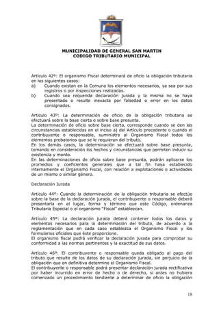 MUNICIPALIDAD DE GENERAL SAN MARTIN 
CODIGO TRIBUTARIO MUNICIPAL 
Artículo 42º: El organismo Fiscal determinará de oficio la obligación tributaria 
en los siguientes casos: 
a) Cuando existan en la Comuna los elementos necesarios, ya sea por sus 
18 
registros o por inspecciones realizadas. 
b) Cuando sea requerida declaración jurada y la misma no se haya 
presentado o resulte inexacta por falsedad o error en los datos 
consignados. 
Artículo 43º: La determinación de oficio de la obligación tributaria se 
efectuará sobre la base cierta o sobre base presunta. 
La determinación de oficio sobre base cierta, corresponde cuando se den las 
circunstancias establecidas en el inciso a) del Artículo precedente o cuando el 
contribuyente o responsable, suministre al Organismo Fiscal todos los 
elementos probatorios que se le requieran del tributo. 
En los demás casos, la determinación se efectuará sobre base presunta, 
tomando en consideración los hechos y circunstancias que permiten inducir su 
existencia y monto. 
En las determinaciones de oficio sobre base presunta, podrán aplicarse los 
promedios y coeficientes generales que a tal fin haya establecido 
internamente el Organismo Fiscal, con relación a explotaciones o actividades 
de un mismo o similar género. 
Declaración Jurada 
Artículo 44º: Cuando la determinación de la obligación tributaria se efectúe 
sobre la base de la declaración jurada, el contribuyente o responsable deberá 
presentarla en el lugar, forma y término que este Código, ordenanza 
Tributaria Especial o el organismo “Fiscal” establezcan. 
Artículo 45º: La declaración jurada deberá contener todos los datos y 
elementos necesarios para la determinación del tributo, de acuerdo a la 
reglamentación que en cada caso establezca el Organismo Fiscal y los 
formularios oficiales que éste proporcione. 
El organismo fiscal podrá verificar la declaración jurada para comprobar su 
conformidad a las normas pertinentes y la exactitud de sus datos. 
Artículo 46º: El contribuyente o responsable queda obligado al pago del 
tributo que resulte de los datos de su declaración jurada, sin perjuicio de la 
obligación que en definitiva determine el Organismo Fiscal. 
El contribuyente o responsable podrá presentar declaración jurada rectificativa 
por haber incurrido en error de hecho o de derecho, si antes no hubiera 
comenzado un procedimiento tendiente a determinar de oficio la obligación 
 