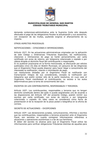 MUNICIPALIDAD DE GENERAL SAN MARTIN 
CODIGO TRIBUTARIO MUNICIPAL 
demanda contencioso-adminsitrativa ante la Suprema Corte sólo después 
efectuado el pago de las obligaciones fiscales la actualización y sus accesorios, 
con excepcion de las multas, pudiendo exigirse el afianzamiento de su 
importe. 
32 
OTROS ASPECTOS PROCESALES 
NOTIFICACIONES – CITACIONES E INTIMIDACIONES. 
Artículo 101º: En las actuaciones administrativas originadas por la aplicación 
de este Código u Ordenanzas Tributarias Especiales, las notificaciones, 
citaciones o intimaciones de pago se harán personalmente, por carta 
certificada con aviso de retorno, por telegrama colacionado o copiado o por 
cédula dirigida al domicilio fiscal del contribuyente o responsable. 
Si no pudieran practicarse en la forma mencionada, se efectuarán por edictos 
publicados cinco (5) días en Boletín Municipal, sin perjuicio de las diligencias 
que el Organismo Fiscal pueda disponer para hacer llegar a conocimiento del 
interesado la notificación, citación o intimidación de pago. 
Las resoluciones dictadas por el Organismo Fiscal se notificarán con 
transcripción íntegra de sus considerando, excepto la notificación por 
telegrama que podrá constar sólo de la parte resolutiva, en cuyo caso el 
Organismo Fiscal manifestará al contribuyente, su acceso a los autos 
determinativos para la toma de conocimiento del caso. 
ESCRITOS DE LOS CONTRIBUYENTES, RESPONSABLES Y TERCEROS. 
Artículo 102º: Los contribuyentes, responsables y terceros que no tengan 
domicilio constituido dentro del ejido ni pueda asignárseles uno de acuerdo a 
las disposiciones del Artículo 33º del presente Código, podrán remitir sus 
escritos por carta certificada, con aviso de retorno o por telegrama 
colacionado o copiado. En tales casos se considerará como fecha de 
presentación el de la recepción de la pieza postal o telegráfica en la oficina de 
correos. 
SECRETO DE ACTUACIONES – EXCEPCIONES 
Artículo 103º: Las declaraciones juradas, comunicaciones, informes y escritos 
que los contribuyentes, responsables o terceros presenten ante el Organismo 
Fiscal, son secretos en cuanto consignen informaciones referentes a 
situaciones u operaciones económicas o a las de sus familiares. 
El deber del secreto no alcanza para que el Organismo Fiscal utilice las 
informaciones para verificar obligaciones Tributarias distintas de aquellas para 
 