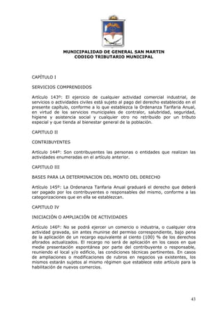 MUNICIPALIDAD DE GENERAL SAN MARTIN 
CODIGO TRIBUTARIO MUNICIPAL 
43 
CAPÍTULO I 
SERVICIOS COMPRENDIDOS 
Artículo 143º: El ejercicio de cualquier actividad comercial industrial, de 
servicios o actividades civiles está sujeto al pago del derecho establecido en el 
presente capítulo, conforme a lo que establezca la Ordenanza Tarifaria Anual, 
en virtud de los servicios municipales de contralor, salubridad, seguridad, 
higiene y asistencia social y cualquier otro no retribuido por un tributo 
especial y que tienda al bienestar general de la población. 
CAPITULO II 
CONTRIBUYENTES 
Artículo 144º: Son contribuyentes las personas o entidades que realizan las 
actividades enumeradas en el artículo anterior. 
CAPITULO III 
BASES PARA LA DETERMINACION DEL MONTO DEL DERECHO 
Artículo 145º: La Ordenanza Tarifaria Anual graduará el derecho que deberá 
ser pagado por los contribuyentes o responsables del mismo, conforme a las 
categorizaciones que en ella se establezcan. 
CAPITULO IV 
INICIACIÓN O AMPLIACIÓN DE ACTIVIDADES 
Artículo 146º: No se podrá ejercer un comercio o industria, o cualquier otra 
actividad gravada, sin antes munirse del permiso correspondiente, bajo pena 
de la aplicación de un recargo equivalente al ciento (100) % de los derechos 
aforados actualizados. El recargo no será de aplicación en los casos en que 
medie presentación espontánea por parte del contribuyente o responsable, 
reuniendo el local y/o edificio, las condiciones técnicas pertinentes. En casos 
de ampliaciones o modificaciones de rubros en negocios ya existentes, los 
mismos estarán sujetos al mismo régimen que establece este artículo para la 
habilitación de nuevos comercios. 
 