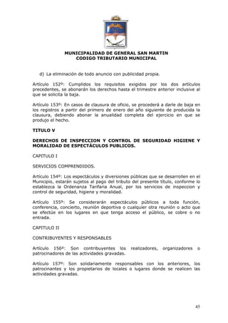 MUNICIPALIDAD DE GENERAL SAN MARTIN 
CODIGO TRIBUTARIO MUNICIPAL 
45 
d) La eliminación de todo anuncio con publicidad propia. 
Artículo 152º: Cumplidos los requisitos exigidos por los dos artículos 
precedentes, se abonarán los derechos hasta el trimestre anterior inclusive al 
que se solicita la baja. 
Artículo 153º: En casos de clausura de oficio, se procederá a darle de baja en 
los registros a partir del primero de enero del año siguiente de producida la 
clausura, debiendo abonar la anualidad completa del ejercicio en que se 
produjo el hecho. 
TITULO V 
DERECHOS DE INSPECCION Y CONTROL DE SEGURIDAD HIGIENE Y 
MORALIDAD DE ESPECTÁCULOS PUBLICOS. 
CAPITULO I 
SERVICIOS COMPRENDIDOS. 
Artículo 154º: Los espectáculos y diversiones públicas que se desarrollen en el 
Municipio, estarán sujetos al pago del tributo del presente título, conforme lo 
establezca la Ordenanza Tarifaria Anual, por los servicios de inspeccion y 
control de seguridad, higiene y moralidad. 
Artículo 155º: Se considerarán espectáculos públicos a toda función, 
conferencia, concierto, reunión deportiva o cualquier otra reunión o acto que 
se efectúe en los lugares en que tenga acceso el público, se cobre o no 
entrada. 
CAPITULO II 
CONTRIBUYENTES Y RESPONSABLES 
Artículo 156º: Son contribuyentes los realizadores, organizadores o 
patrocinadores de las actividades gravadas. 
Artículo 157º: Son solidariamente responsables con los anteriores, los 
patrocinantes y los propietarios de locales o lugares donde se realicen las 
actividades gravadas. 
 