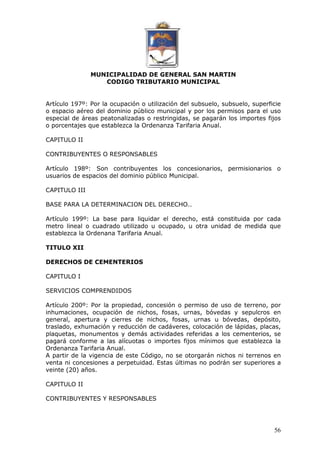 MUNICIPALIDAD DE GENERAL SAN MARTIN 
CODIGO TRIBUTARIO MUNICIPAL 
Artículo 197º: Por la ocupación o utilización del subsuelo, subsuelo, superficie 
o espacio aéreo del dominio público municipal y por los permisos para el uso 
especial de áreas peatonalizadas o restringidas, se pagarán los importes fijos 
o porcentajes que establezca la Ordenanza Tarifaria Anual. 
56 
CAPITULO II 
CONTRIBUYENTES O RESPONSABLES 
Artículo 198º: Son contribuyentes los concesionarios, permisionarios o 
usuarios de espacios del dominio público Municipal. 
CAPITULO III 
BASE PARA LA DETERMINACION DEL DERECHO.. 
Artículo 199º: La base para liquidar el derecho, está constituida por cada 
metro lineal o cuadrado utilizado u ocupado, u otra unidad de medida que 
establezca la Ordenana Tarifaria Anual. 
TITULO XII 
DERECHOS DE CEMENTERIOS 
CAPITULO I 
SERVICIOS COMPRENDIDOS 
Artículo 200º: Por la propiedad, concesión o permiso de uso de terreno, por 
inhumaciones, ocupación de nichos, fosas, urnas, bóvedas y sepulcros en 
general, apertura y cierres de nichos, fosas, urnas u bóvedas, depósito, 
traslado, exhumación y reducción de cadáveres, colocación de lápidas, placas, 
plaquetas, monumentos y demás actividades referidas a los cementerios, se 
pagará conforme a las alícuotas o importes fijos mínimos que establezca la 
Ordenanza Tarifaria Anual. 
A partir de la vigencia de este Código, no se otorgarán nichos ni terrenos en 
venta ni concesiones a perpetuidad. Estas últimas no podrán ser superiores a 
veinte (20) años. 
CAPITULO II 
CONTRIBUYENTES Y RESPONSABLES 
 