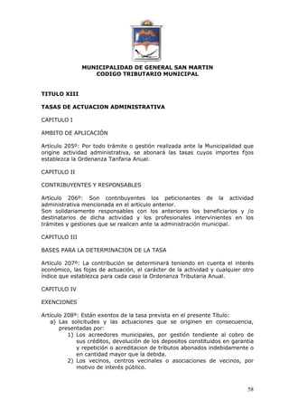 MUNICIPALIDAD DE GENERAL SAN MARTIN 
CODIGO TRIBUTARIO MUNICIPAL 
58 
TITULO XIII 
TASAS DE ACTUACION ADMINISTRATIVA 
CAPITULO I 
AMBITO DE APLICACIÓN 
Artículo 205º: Por todo trámite o gestión realizada ante la Municipalidad que 
origine actividad administrativa, se abonará las tasas cuyos importes fijos 
establezca la Ordenanza Tarifaria Anual. 
CAPITULO II 
CONTRIBUYENTES Y RESPONSABLES 
Artículo 206º: Son contribuyentes los peticionantes de la actividad 
administrativa mencionada en el artículo anterior. 
Son solidariamente responsables con los anteriores los beneficiarios y /o 
destinatarios de dicha actividad y los profesionales intervinientes en los 
trámites y gestiones que se realicen ante la administración municipal. 
CAPITULO III 
BASES PARA LA DETERMINACION DE LA TASA 
Artículo 207º: La contribución se determinará teniendo en cuenta el interés 
económico, las fojas de actuación, el carácter de la actividad y cualquier otro 
índice que establezca para cada caso la Ordenanza Tributaria Anual. 
CAPITULO IV 
EXENCIONES 
Artículo 208º: Están exentos de la tasa prevista en el presente Título: 
a) Las solicitudes y las actuaciones que se originen en consecuencia, 
presentadas por: 
1) Los acreedores municipales, por gestión tendiente al cobro de 
sus créditos, devolución de los depositos constituidos en garantia 
y repetición o acreditacion de tributos abonados indebidamente o 
en cantidad mayor que la debida. 
2) Los vecinos, centros vecinales o asociaciones de vecinos, por 
motivo de interés público. 
 