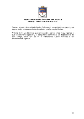 MUNICIPALIDAD DE GENERAL SAN MARTIN 
CODIGO TRIBUTARIO MUNICIPAL 
Quedan tambien derogadas todas las Ordenanzas que establezcan exenciones 
que no están expresamente contempladas en el presente Código. 
Artículo 216º: Los términos que comenzarán a correr antes de su vigencia y 
que no estuvieren agotados, se computarán conforme a las disposiciones de 
este Código, salvo que los en él establecidos fueron menores a los 
anteriormente vigentes. 
61 
