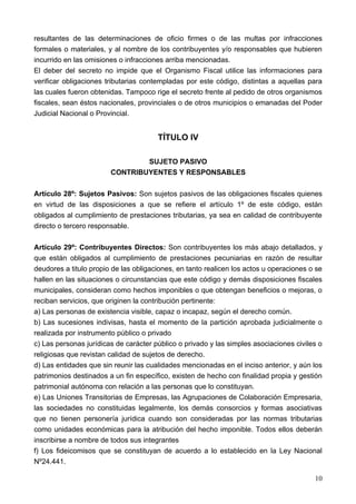resultantes de las determinaciones de oficio firmes o de las multas por infracciones
formales o materiales, y al nombre de los contribuyentes y/o responsables que hubieren
incurrido en las omisiones o infracciones arriba mencionadas.
El deber del secreto no impide que el Organismo Fiscal utilice las informaciones para
verificar obligaciones tributarias contempladas por este código, distintas a aquellas para
las cuales fueron obtenidas. Tampoco rige el secreto frente al pedido de otros organismos
fiscales, sean éstos nacionales, provinciales o de otros municipios o emanadas del Poder
Judicial Nacional o Provincial.


                                       TÍTULO IV

                                SUJETO PASIVO
                        CONTRIBUYENTES Y RESPONSABLES

Artículo 28º: Sujetos Pasivos: Son sujetos pasivos de las obligaciones fiscales quienes
en virtud de las disposiciones a que se refiere el artículo 1º de este código, están
obligados al cumplimiento de prestaciones tributarias, ya sea en calidad de contribuyente
directo o tercero responsable.

Artículo 29º: Contribuyentes Directos: Son contribuyentes los más abajo detallados, y
que están obligados al cumplimiento de prestaciones pecuniarias en razón de resultar
deudores a titulo propio de las obligaciones, en tanto realicen los actos u operaciones o se
hallen en las situaciones o circunstancias que este código y demás disposiciones fiscales
municipales, consideran como hechos imponibles o que obtengan beneficios o mejoras, o
reciban servicios, que originen la contribución pertinente:
a) Las personas de existencia visible, capaz o incapaz, según el derecho común.
b) Las sucesiones indivisas, hasta el momento de la partición aprobada judicialmente o
realizada por instrumento público o privado
c) Las personas jurídicas de carácter público o privado y las simples asociaciones civiles o
religiosas que revistan calidad de sujetos de derecho.
d) Las entidades que sin reunir las cualidades mencionadas en el inciso anterior, y aún los
patrimonios destinados a un fin específico, existen de hecho con finalidad propia y gestión
patrimonial autónoma con relación a las personas que lo constituyan.
e) Las Uniones Transitorias de Empresas, las Agrupaciones de Colaboración Empresaria,
las sociedades no constituidas legalmente, los demás consorcios y formas asociativas
que no tienen personería jurídica cuando son consideradas por las normas tributarias
como unidades económicas para la atribución del hecho imponible. Todos ellos deberán
inscribirse a nombre de todos sus integrantes
f) Los fideicomisos que se constituyan de acuerdo a lo establecido en la Ley Nacional
Nº24.441.

                                                                                         10
 