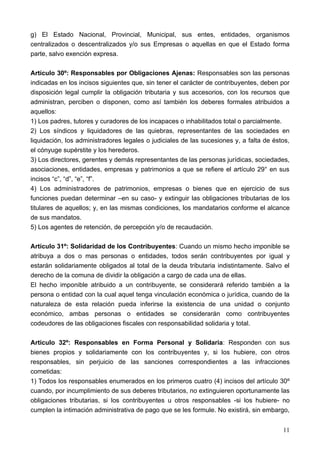 g) El Estado Nacional, Provincial, Municipal, sus entes, entidades, organismos
centralizados o descentralizados y/o sus Empresas o aquellas en que el Estado forma
parte, salvo exención expresa.

Artículo 30º: Responsables por Obligaciones Ajenas: Responsables son las personas
indicadas en los incisos siguientes que, sin tener el carácter de contribuyentes, deben por
disposición legal cumplir la obligación tributaria y sus accesorios, con los recursos que
administran, perciben o disponen, como así también los deberes formales atribuidos a
aquellos:
1) Los padres, tutores y curadores de los incapaces o inhabilitados total o parcialmente.
2) Los síndicos y liquidadores de las quiebras, representantes de las sociedades en
liquidación, los administradores legales o judiciales de las sucesiones y, a falta de éstos,
el cónyuge supérstite y los herederos.
3) Los directores, gerentes y demás representantes de las personas jurídicas, sociedades,
asociaciones, entidades, empresas y patrimonios a que se refiere el artículo 29° en sus
incisos “c”, “d”, “e”, “f”.
4) Los administradores de patrimonios, empresas o bienes que en ejercicio de sus
funciones puedan determinar –en su caso- y extinguir las obligaciones tributarias de los
titulares de aquellos; y, en las mismas condiciones, los mandatarios conforme el alcance
de sus mandatos.
5) Los agentes de retención, de percepción y/o de recaudación.

Artículo 31º: Solidaridad de los Contribuyentes: Cuando un mismo hecho imponible se
atribuya a dos o mas personas o entidades, todos serán contribuyentes por igual y
estarán solidariamente obligados al total de la deuda tributaria indistintamente. Salvo el
derecho de la comuna de dividir la obligación a cargo de cada una de ellas.
El hecho imponible atribuido a un contribuyente, se considerará referido también a la
persona o entidad con la cual aquel tenga vinculación económica o jurídica, cuando de la
naturaleza de esta relación pueda inferirse la existencia de una unidad o conjunto
económico, ambas personas o entidades se considerarán como contribuyentes
codeudores de las obligaciones fiscales con responsabilidad solidaria y total.

Articulo 32º: Responsables en Forma Personal y Solidaria: Responden con sus
bienes propios y solidariamente con los contribuyentes y, si los hubiere, con otros
responsables, sin perjuicio de las sanciones correspondientes a las infracciones
cometidas:
1) Todos los responsables enumerados en los primeros cuatro (4) incisos del artículo 30º
cuando, por incumplimiento de sus deberes tributarios, no extinguieren oportunamente las
obligaciones tributarias, si los contribuyentes u otros responsables -si los hubiere- no
cumplen la intimación administrativa de pago que se les formule. No existirá, sin embargo,


                                                                                         11
 