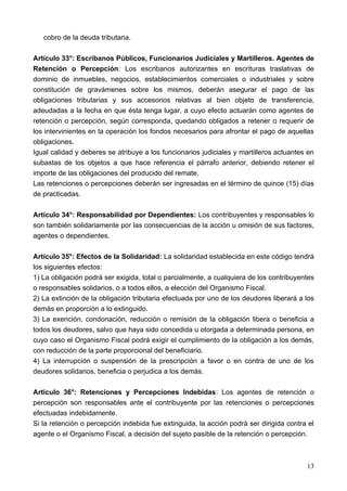 cobro de la deuda tributaria.

Artículo 33°: Escribanos Públicos, Funcionarios Judiciales y Martilleros. Agentes de
Retención o Percepción: Los escribanos autorizantes en escrituras traslativas de
dominio de inmuebles, negocios, establecimientos comerciales o industriales y sobre
constitución de gravámenes sobre los mismos, deberán asegurar el pago de las
obligaciones tributarias y sus accesorios relativas al bien objeto de transferencia,
adeudadas a la fecha en que ésta tenga lugar, a cuyo efecto actuarán como agentes de
retención o percepción, según corresponda, quedando obligados a retener o requerir de
los intervinientes en la operación los fondos necesarios para afrontar el pago de aquellas
obligaciones.
Igual calidad y deberes se atribuye a los funcionarios judiciales y martilleros actuantes en
subastas de los objetos a que hace referencia el párrafo anterior, debiendo retener el
importe de las obligaciones del producido del remate.
Las retenciones o percepciones deberán ser ingresadas en el término de quince (15) días
de practicadas.

Artículo 34°: Responsabilidad por Dependientes: Los contribuyentes y responsables lo
son también solidariamente por las consecuencias de la acción u omisión de sus factores,
agentes o dependientes.

Artículo 35°: Efectos de la Solidaridad: La solidaridad establecida en este código tendrá
los siguientes efectos:
1) La obligación podrá ser exigida, total o parcialmente, a cualquiera de los contribuyentes
o responsables solidarios, o a todos ellos, a elección del Organismo Fiscal.
2) La extinción de la obligación tributaria efectuada por uno de los deudores liberará a los
demás en proporción a lo extinguido.
3) La exención, condonación, reducción o remisión de la obligación libera o beneficia a
todos los deudores, salvo que haya sido concedida u otorgada a determinada persona, en
cuyo caso el Organismo Fiscal podrá exigir el cumplimiento de la obligación a los demás,
con reducción de la parte proporcional del beneficiario.
4) La interrupción o suspensión de la prescripción a favor o en contra de uno de los
deudores solidarios, beneficia o perjudica a los demás.

Artículo 36°: Retenciones y Percepciones Indebidas: Los agentes de retención o
percepción son responsables ante el contribuyente por las retenciones o percepciones
efectuadas indebidamente.
Si la retención o percepción indebida fue extinguida, la acción podrá ser dirigida contra el
agente o el Organismo Fiscal, a decisión del sujeto pasible de la retención o percepción.



                                                                                         13
 