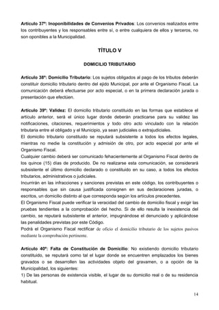 Artículo 37º: Inoponibilidades de Convenios Privados: Los convenios realizados entre
los contribuyentes y los responsables entre sí, o entre cualquiera de ellos y terceros, no
son oponibles a la Municipalidad.


                                        TÍTULO V

                                DOMICILIO TRIBUTARIO

Artículo 38º: Domicilio Tributario: Los sujetos obligados al pago de los tributos deberán
constituir domicilio tributario dentro del ejido Municipal, por ante el Organismo Fiscal. La
comunicación deberá efectuarse por acto especial, o en la primera declaración jurada o
presentación que efectúen.

Artículo 39º: Validez: El domicilio tributario constituido en las formas que establece el
artículo anterior, será el único lugar donde deberán practicarse para su validez las
notificaciones, citaciones, requerimientos y todo otro acto vinculado con la relación
tributaria entre el obligado y el Municipio, ya sean judiciales o extrajudiciales.
El domicilio tributario constituido se reputará subsistente a todos los efectos legales,
mientras no medie la constitución y admisión de otro, por acto especial por ante el
Organismo Fiscal.
Cualquier cambio deberá ser comunicado fehacientemente al Organismo Fiscal dentro de
los quince (15) días de producido. De no realizarse esta comunicación, se considerará
subsistente el último domicilio declarado o constituido en su caso, a todos los efectos
tributarios, administrativos o judiciales.
Incurrirán en las infracciones y sanciones previstas en este código, los contribuyentes o
responsables que sin causa justificada consignen en sus declaraciones juradas, o
escritos, un domicilio distinto al que corresponda según los artículos precedentes.
El Organismo Fiscal puede verificar la veracidad del cambio de domicilio fiscal y exigir las
pruebas tendientes a la comprobación del hecho. Si de ello resulta la inexistencia del
cambio, se reputará subsistente el anterior, impugnándose el denunciado y aplicándose
las penalidades previstas por este Código.
Podrá el Organismo Fiscal rectificar de oficio el domicilio tributario de los sujetos pasivos
mediante la comprobación pertinente.

Artículo 40º: Falta de Constitución de Domicilio: No existiendo domicilio tributario
constituido, se reputará como tal el lugar donde se encuentren emplazados los bienes
gravados o se desarrollen las actividades objeto del gravamen, o a opción de la
Municipalidad, los siguientes:
1) De las personas de existencia visible, el lugar de su domicilio real o de su residencia
habitual.

                                                                                          14
 