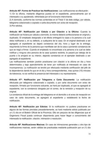 Artículo 45º: Forma de Practicar las Notificaciones: Las notificaciones se efectuarán:
1) En la oficina, mediante diligencia puesta en el expediente, personalmente por el
interesado o su apoderado, refrendada por el funcionario interviniente.
2) A domicilio, conforme las normas contenidas en el Título V de éste código, por cédula,
telegrama colacionado o copiado o carta documento con aviso de recepción.
3) Por edictos.

Articulo 46º: Notificación por Cédula o por Citación a la Oficina: Cuando la
notificación se hiciera por cédula a domicilio, la misma deberá confeccionarse en original y
duplicado. El empleado designado a tal efecto entregará la copia a la persona a la cual
deba notificarse o, en su defecto, a cualquiera de la casa. En el original destinado a ser
agregado al expediente se dejará constancia del día, hora y lugar de la entrega,
requiriendo la firma de la persona que manifieste ser de la casa o poniendo constancia de
que se negó a firmar. Cuando el empleado no encontrase a la persona a la cual se debe
notificar y ninguna otra persona de la casa quisiera recibirla, la pasará por debajo de la
puerta o la arrojará en su interior, dejando constancia en el ejemplar destinado a ser
agregado al expediente.
Las notificaciones también podrán practicarse con citación a la oficina en día y hora
determinados y bajo apercibimiento de tener por notificado al interesado en caso de
incomparencia. La notificación se tendrá por efectuada mediante certificación del jefe de
la dependencia dando fe que en el día y hora correspondientes, mas quince (15) minutos
de tolerancia, no se verificó la presencia del interesado o su representante.

Artículo 47º: Notificación por Telegrama o Carta Documento: La notificación
efectuada por telegrama colacionado o copiado, o por carta documento con aviso de
recepción, firmado por funcionario actuante, se hará por duplicado, el que se agregará al
expediente, con la constancia otorgada por el correo, de la remisión y recepción de su
original.
La constancia oficial de la entrega del telegrama en el domicilio o el aviso de recepción en
caso de carta documento, se agregará al expediente y establecerá la fecha de
notificación.

Artículo 48º: Notificación por Edictos: Si la notificación no pudiera practicarse en
alguna de las formas previstas precedentemente, se hará mediante edicto publicado por
un (1) día en el Boletín Oficial de la Provincia. Ello sin perjuicio de las diligencias que el
Organismo Fiscal pueda continuar disponiendo para hacer llegar a conocimiento del
interesado la notificación, citación, intimación o resolución.

Artículo 49º. Notificaciones Masivas: En caso de intimaciones generales u otro tipo de
notificaciones masivas, serán válidas las practicadas mediante publicación por un (1) día


                                                                                           16
 