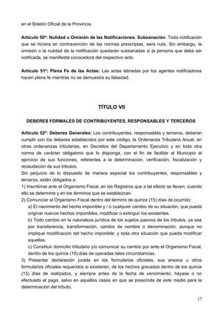en el Boletín Oficial de la Provincia.

Artículo 50º: Nulidad u Omisión de las Notificaciones. Subsanación: Toda notificación
que se hiciera en contravención de las normas prescriptas, será nula. Sin embargo, la
omisión o la nulidad de la notificación quedarán subsanadas si la persona que deba ser
notificada, se manifiesta conocedora del respectivo acto.

Artículo 51º: Plena Fe de las Actas: Las actas labradas por los agentes notificadores
hacen plena fe mientras no se demuestre su falsedad.




                                         TÍTULO VII

  DEBERES FORMALES DE CONTRIBUYENTES, RESPONSABLES Y TERCEROS

Artículo 52º: Deberes Generales: Los contribuyentes, responsables y terceros, deberán
cumplir con los deberes establecidos por este código, la Ordenanza Tributaria Anual, en
otras ordenanzas tributarias, en Decretos del Departamento Ejecutivo y en toda otra
norma de carácter obligatorio que lo disponga, con el fin de facilitar al Municipio el
ejercicio de sus funciones, referentes a la determinación, verificación, fiscalización y
recaudación de sus tributos.
Sin perjuicio de lo dispuesto de manera especial los contribuyentes, responsables y
terceros, están obligados a:
1) Inscribirse ante el Organismo Fiscal, en los Registros que a tal efecto se lleven, cuando
ello se determine y en los términos que se establezcan.
2) Comunicar al Organismo Fiscal dentro del término de quince (15) días de ocurrido:
    a) El nacimiento del hecho imponible y / o cualquier cambio de su situación, que pueda
    originar nuevos hechos imponibles, modificar o extinguir los existentes.
    b) Todo cambio en la naturaleza jurídica de los sujetos pasivos de los tributos, ya sea
    por transferencia, transformación, cambio de nombre o denominación, aunque no
    implique modificación del hecho imponible; y toda otra situación que pueda modificar
    aquellas.
    c) Constituir domicilio tributario y/o comunicar su cambio por ante el Organismo Fiscal,
    dentro de los quince (15) días de operadas tales circunstancias.
3) Presentar declaración jurada en los formularios oficiales, sus anexos u otros
formularios oficiales requeridos si existieren, de los hechos gravados dentro de los quince
(15) días de realizados, y siempre antes de la fecha de vencimiento, háyase o no
efectuado el pago, salvo en aquellos casos en que se prescinda de este medio para la
determinación del tributo.

                                                                                         17
 