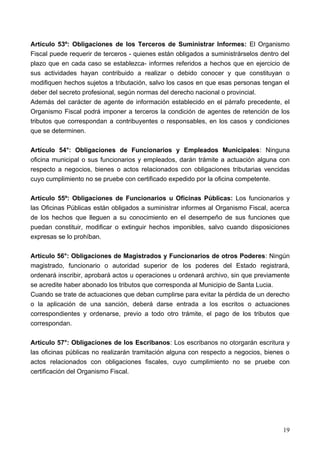 Artículo 53º: Obligaciones de los Terceros de Suministrar Informes: El Organismo
Fiscal puede requerir de terceros - quienes están obligados a suministrárselos dentro del
plazo que en cada caso se establezca- informes referidos a hechos que en ejercicio de
sus actividades hayan contribuido a realizar o debido conocer y que constituyan o
modifiquen hechos sujetos a tributación, salvo los casos en que esas personas tengan el
deber del secreto profesional, según normas del derecho nacional o provincial.
Además del carácter de agente de información establecido en el párrafo precedente, el
Organismo Fiscal podrá imponer a terceros la condición de agentes de retención de los
tributos que correspondan a contribuyentes o responsables, en los casos y condiciones
que se determinen.

Artículo 54°: Obligaciones de Funcionarios y Empleados Municipales: Ninguna
oficina municipal o sus funcionarios y empleados, darán trámite a actuación alguna con
respecto a negocios, bienes o actos relacionados con obligaciones tributarias vencidas
cuyo cumplimiento no se pruebe con certificado expedido por la oficina competente.

Artículo 55º: Obligaciones de Funcionarios u Oficinas Públicas: Los funcionarios y
las Oficinas Públicas están obligados a suministrar informes al Organismo Fiscal, acerca
de los hechos que lleguen a su conocimiento en el desempeño de sus funciones que
puedan constituir, modificar o extinguir hechos imponibles, salvo cuando disposiciones
expresas se lo prohíban.

Artículo 56°: Obligaciones de Magistrados y Funcionarios de otros Poderes: Ningún
magistrado, funcionario o autoridad superior de los poderes del Estado registrará,
ordenará inscribir, aprobará actos u operaciones u ordenará archivo, sin que previamente
se acredite haber abonado los tributos que corresponda al Municipio de Santa Lucia.
Cuando se trate de actuaciones que deban cumplirse para evitar la pérdida de un derecho
o la aplicación de una sanción, deberá darse entrada a los escritos o actuaciones
correspondientes y ordenarse, previo a todo otro trámite, el pago de los tributos que
correspondan.

Artículo 57°: Obligaciones de los Escribanos: Los escribanos no otorgarán escritura y
las oficinas públicas no realizarán tramitación alguna con respecto a negocios, bienes o
actos relacionados con obligaciones fiscales, cuyo cumplimiento no se pruebe con
certificación del Organismo Fiscal.




                                                                                      19
 