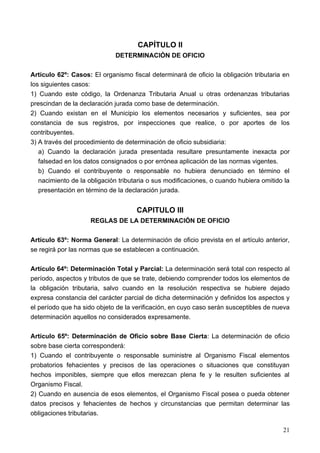 CAPÍTULO II
                             DETERMINACIÓN DE OFICIO

Artículo 62º: Casos: El organismo fiscal determinará de oficio la obligación tributaria en
los siguientes casos:
1) Cuando este código, la Ordenanza Tributaria Anual u otras ordenanzas tributarias
prescindan de la declaración jurada como base de determinación.
2) Cuando existan en el Municipio los elementos necesarios y suficientes, sea por
constancia de sus registros, por inspecciones que realice, o por aportes de los
contribuyentes.
3) A través del procedimiento de determinación de oficio subsidiaria:
   a) Cuando la declaración jurada presentada resultare presuntamente inexacta por
   falsedad en los datos consignados o por errónea aplicación de las normas vigentes.
   b) Cuando el contribuyente o responsable no hubiera denunciado en término el
   nacimiento de la obligación tributaria o sus modificaciones, o cuando hubiera omitido la
   presentación en término de la declaración jurada.


                                     CAPITULO III
                     REGLAS DE LA DETERMINACIÓN DE OFICIO

Artículo 63º: Norma General: La determinación de oficio prevista en el artículo anterior,
se regirá por las normas que se establecen a continuación.

Artículo 64º: Determinación Total y Parcial: La determinación será total con respecto al
período, aspectos y tributos de que se trate, debiendo comprender todos los elementos de
la obligación tributaria, salvo cuando en la resolución respectiva se hubiere dejado
expresa constancia del carácter parcial de dicha determinación y definidos los aspectos y
el período que ha sido objeto de la verificación, en cuyo caso serán susceptibles de nueva
determinación aquellos no considerados expresamente.

Artículo 65º: Determinación de Oficio sobre Base Cierta: La determinación de oficio
sobre base cierta corresponderá:
1) Cuando el contribuyente o responsable suministre al Organismo Fiscal elementos
probatorios fehacientes y precisos de las operaciones o situaciones que constituyan
hechos imponibles, siempre que ellos merezcan plena fe y le resulten suficientes al
Organismo Fiscal.
2) Cuando en ausencia de esos elementos, el Organismo Fiscal posea o pueda obtener
datos precisos y fehacientes de hechos y circunstancias que permitan determinar las
obligaciones tributarias.

                                                                                        21
 