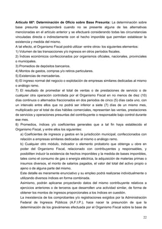 Artículo 66º: Determinación de Oficio sobre Base Presunta: La determinación sobre
base presunta corresponderá cuando no se presente alguna de las alternativas
mencionadas en el artículo anterior y se efectuará considerando todas las circunstancias
vinculadas directa o indirectamente con el hecho imponible que permitan establecer la
existencia y medida del mismo.
A tal efecto, el Organismo Fiscal podrá utilizar -entre otros- los siguientes elementos:
1) Volumen de las transacciones y/o ingresos en otros períodos fiscales.
2) Índices económicos confeccionados por organismos oficiales, nacionales, provinciales
o municipales.
3) Promedios de depósitos bancarios.
4) Montos de gastos, compras y/o retiros particulares.
5) Existencias de mercaderías.
6) El ingreso normal del negocio o explotación de empresas similares dedicadas al mismo
o análogo ramo.
7) El resultado de promediar el total de ventas o de prestaciones de servicio o de
cualquier otra operación controlada por el Organismo Fiscal en no menos de diez (10)
días continuos o alternados fraccionados en dos periodos de cinco (5) días cada uno, con
un intervalo entre ellos que no podrá ser inferior a siete (7) días de un mismo mes,
multiplicado por el total de días hábiles comerciales, representan las ventas, prestaciones
de servicios y operaciones presuntas del contribuyente o responsable bajo control durante
ese mes.
8) Promedios, índices y/o coeficientes generales que a tal fin haya establecido el
Organismo Fiscal, y entre ellos los siguientes:
    a) Coeficientes de ingresos y gastos en la jurisdicción municipal, confeccionados con
    relación a empresas similares dedicadas al mismo o análogo ramo.
    b) Cualquier otro módulo, indicador o elemento probatorio que obtenga u obre en
    poder del Organismo Fiscal, relacionado con contribuyentes y responsables, y
    posibiliten inducir la existencia de hechos imponibles y la medida de bases imponibles,
    tales como el consumo de gas o energía eléctrica, la adquisición de materias primas o
    insumos diversos, el monto de salarios pagados, el valor del total del activo propio o
    ajeno o de alguna parte del mismo.
    Este detalle es meramente enunciativo y su empleo podrá realizarse individualmente o
    utilizando diversos índices en forma combinada.
    Asimismo, podrán aplicarse proyectando datos del mismo contribuyente relativos a
    ejercicios anteriores o de terceros que desarrollen una actividad similar, de forma de
    obtener los montos de ingresos proporcionales a los índices en cuestión.
    La inexistencia de los comprobantes y/o registraciones exigidos por la Administración
    Federal de Ingresos Públicos (A.F.I.P.), hace nacer la presunción de que la
    determinación de los gravámenes efectuada por el Organismo Fiscal sobre la base de


                                                                                        22
 