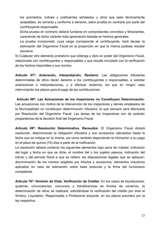 los promedios, índices y coeficientes señalados u otros que sean técnicamente
    aceptables, es correcta y conforme a derecho, salvo prueba en contrario por parte del
    contribuyente responsable.
    Dicha prueba en contrario deberá fundarse en comprobantes concretos y fehacientes,
    careciendo de dicho carácter toda apreciación basada en hechos generales.
    La prueba incorporada, cuya carga corresponde al contribuyente, hará decaer la
    estimación del Organismo Fiscal en la proporción en que la misma pudiese resultar
    excesiva.
9) Cualquier otro elemento probatorio que obtenga y obre en poder del Organismo Fiscal,
relacionado con contribuyentes y responsables y que resulte vinculado con la verificación
de los hechos imponibles y sus montos.

Artículo 67º: Aclaración, Interpretación, Reclamo: Las obligaciones tributarias
determinadas de oficio darán derecho a los contribuyentes o responsables, a solicitar
aclaraciones o interpretaciones, y a efectuar reclamos, los que en ningún caso
interrumpirán los plazos para el pago de las contribuciones.

 Artículo 68º: Las Actuaciones de los Inspectores no Constituyen Determinación:
Las actuaciones con motivo de la intervención de los inspectores y demás empleados de
la Municipalidad no constituyen determinación tributaria, la que siempre será efectuada
por Resolución del Organismo Fiscal. Las tareas de los Inspectores son de carácter
preparatorias de la decisión final del Organismo Fiscal.

Artículo 69º: Resolución Determinativa. Recaudos: El Organismo Fiscal dictará
resolución, determinando la obligación tributaria y sus accesorios calculados hasta la
fecha que se indique en la misma, así como también disponiendo la intimación a su pago
en el plazo de quince (15) días a partir de la notificación.
La resolución deberá contener los siguientes elementos bajo pena de nulidad: indicación
del lugar y fecha en que se dicte; el nombre del o los sujetos pasivos; indicación del
tributo y del período fiscal a que se refiere; las disposiciones legales que se apliquen;
discriminación de los montos exigibles por tributos y accesorios, elementos inductivos
aplicados en caso de estimación sobre base presunta y la firma del funcionario
competente.

Artículo 70º: Omisión de Vista. Verificación de Crédito: En los casos de liquidaciones,
quiebras, convocatorias, concursos y transferencias de fondos de comercio, la
determinación de oficio se realizará, solicitándose la verificación del crédito por ante el
Síndico, Liquidador, Responsable o Profesional actuante, en los plazos previstos por la
ley respectiva.



                                                                                        23
 