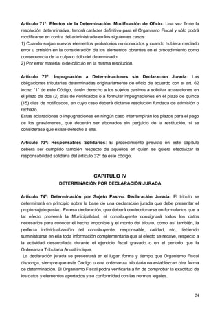 Artículo 71º: Efectos de la Determinación. Modificación de Oficio: Una vez firme la
resolución determinativa, tendrá carácter definitivo para el Organismo Fiscal y sólo podrá
modificarse en contra del administrado en los siguientes casos:
1) Cuando surjan nuevos elementos probatorios no conocidos y cuando hubiera mediado
error u omisión en la consideración de los elementos obrantes en el procedimiento como
consecuencia de la culpa o dolo del determinado.
2) Por error material o de cálculo en la misma resolución.

Artículo 72º: Impugnación a Determinaciones sin Declaración Jurada: Las
obligaciones tributarias determinadas originariamente de oficio de acuerdo con el art. 62
inciso “1” de este Código, darán derecho a los sujetos pasivos a solicitar aclaraciones en
el plazo de dos (2) días de notificados o a formular impugnaciones en el plazo de quince
(15) días de notificados, en cuyo caso deberá dictarse resolución fundada de admisión o
rechazo.
Estas aclaraciones o impugnaciones en ningún caso interrumpirán los plazos para el pago
de los gravámenes, que deberán ser abonados sin perjuicio de la restitución, si se
considerase que existe derecho a ella.

Artículo 73º: Responsables Solidarios: El procedimiento previsto en este capítulo
deberá ser cumplido también respecto de aquéllos en quien se quiera efectivizar la
responsabilidad solidaria del artículo 32º de este código.



                                    CAPITULO IV
                   DETERMINACIÓN POR DECLARACIÓN JURADA

Artículo 74º: Determinación por Sujeto Pasivo. Declaración Jurada: El tributo se
determinará en principio sobre la base de una declaración jurada que debe presentar el
propio sujeto pasivo. En esa declaración, que deberá confeccionarse en formularios que a
tal efecto proveerá la Municipalidad, el contribuyente consignará todos los datos
necesarios para conocer el hecho imponible y el monto del tributo, como así también, la
perfecta individualización del contribuyente, responsable, calidad, etc, debiendo
suministrarse en ella toda información complementaria que al efecto se recave, respecto a
la actividad desarrollada durante el ejercicio fiscal gravado o en el período que la
Ordenanza Tributaria Anual indique.
 La declaración jurada se presentará en el lugar, forma y tiempo que Organismo Fiscal
disponga, siempre que este Código u otra ordenanza tributaria no establezcan otra forma
de determinación. El Organismo Fiscal podrá verificarla a fin de comprobar la exactitud de
los datos y elementos aportados y su conformidad con las normas legales.



                                                                                       24
 