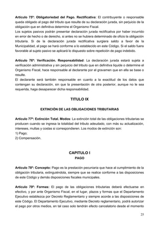 Artículo 75º: Obligatoriedad del Pago. Rectificativa: El contribuyente o responsable
queda obligado al pago del tributo que resulte de su declaración jurada, sin perjuicio de la
obligación que en definitiva determine el Organismo Fiscal.
Los sujetos pasivos podrán presentar declaración jurada rectificativa por haber incurrido
en error de hecho o de derecho, si antes no se hubiera determinado de oficio la obligación
tributaria. Si de la declaración jurada rectificativa surgiera saldo a favor de la
Municipalidad, el pago se hará conforme a lo establecido en este Código. Si el saldo fuera
favorable al sujeto pasivo se aplicará lo dispuesto sobre repetición de pago indebido.

Artículo 76º: Verificación. Responsabilidad: La declaración jurada estará sujeta a
verificación administrativa y sin perjuicio del tributo que en definitiva liquide o determine el
Organismo Fiscal, hace responsable al declarante por el gravamen que en ella se base o
resulte.
El declarante será también responsable en cuanto a la exactitud de los datos que
contengan su declaración, sin que la presentación de otra posterior, aunque no le sea
requerida, haga desaparecer dicha responsabilidad.


                                         TITULO IX

                  EXTINCIÓN DE LAS OBLIGACIONES TRIBUTARIAS

Artículo 77º: Extinción Total. Modos: La extinción total de las obligaciones tributarias se
producen cuando se ingresa la totalidad del tributo adeudado, con más su actualización,
intereses, multas y costas si correspondieren. Los modos de extinción son:
1) Pago;
2) Compensación.



                                        CAPITULO I
                                            PAGO

Artículo 78º: Concepto: Pago es la prestación pecuniaria que hace al cumplimiento de la
obligación tributaria, extinguiéndola, siempre que se realice conforme a las disposiciones
de este Código y demás disposiciones fiscales municipales.

Artículo 79º: Formas: El pago de las obligaciones tributarias deberá efectuarse en
efectivo, y por ante Organismo Fiscal, en el lugar, plazos y formas que el Departamento
Ejecutivo establezca por Decreto Reglamentario y siempre acorde a las disposiciones de
este Código. El Departamento Ejecutivo, mediante Decreto reglamentario, podrá autorizar
el pago por otros medios, en tal caso solo tendrán efecto cancelatorio desde el momento

                                                                                             25
 