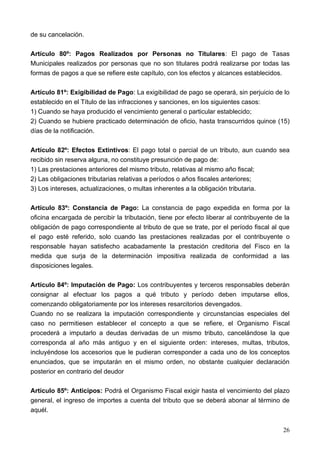 de su cancelación.

Artículo 80º: Pagos Realizados por Personas no Titulares: El pago de Tasas
Municipales realizados por personas que no son titulares podrá realizarse por todas las
formas de pagos a que se refiere este capítulo, con los efectos y alcances establecidos.

Artículo 81º: Exigibilidad de Pago: La exigibilidad de pago se operará, sin perjuicio de lo
establecido en el Título de las infracciones y sanciones, en los siguientes casos:
1) Cuando se haya producido el vencimiento general o particular establecido;
2) Cuando se hubiere practicado determinación de oficio, hasta transcurridos quince (15)
días de la notificación.

Artículo 82º: Efectos Extintivos: El pago total o parcial de un tributo, aun cuando sea
recibido sin reserva alguna, no constituye presunción de pago de:
1) Las prestaciones anteriores del mismo tributo, relativas al mismo año fiscal;
2) Las obligaciones tributarias relativas a períodos o años fiscales anteriores;
3) Los intereses, actualizaciones, o multas inherentes a la obligación tributaria.

Artículo 83º: Constancia de Pago: La constancia de pago expedida en forma por la
oficina encargada de percibir la tributación, tiene por efecto liberar al contribuyente de la
obligación de pago correspondiente al tributo de que se trate, por el período fiscal al que
el pago esté referido, solo cuando las prestaciones realizadas por el contribuyente o
responsable hayan satisfecho acabadamente la prestación creditoria del Fisco en la
medida que surja de la determinación impositiva realizada de conformidad a las
disposiciones legales.

Artículo 84º: Imputación de Pago: Los contribuyentes y terceros responsables deberán
consignar al efectuar los pagos a qué tributo y período deben imputarse ellos,
comenzando obligatoriamente por los intereses resarcitorios devengados.
Cuando no se realizara la imputación correspondiente y circunstancias especiales del
caso no permitiesen establecer el concepto a que se refiere, el Organismo Fiscal
procederá a imputarlo a deudas derivadas de un mismo tributo, cancelándose la que
corresponda al año más antiguo y en el siguiente orden: intereses, multas, tributos,
incluyéndose los accesorios que le pudieran corresponder a cada uno de los conceptos
enunciados, que se imputarán en el mismo orden, no obstante cualquier declaración
posterior en contrario del deudor

Artículo 85º: Anticipos: Podrá el Organismo Fiscal exigir hasta el vencimiento del plazo
general, el ingreso de importes a cuenta del tributo que se deberá abonar al término de
aquél.


                                                                                          26
 